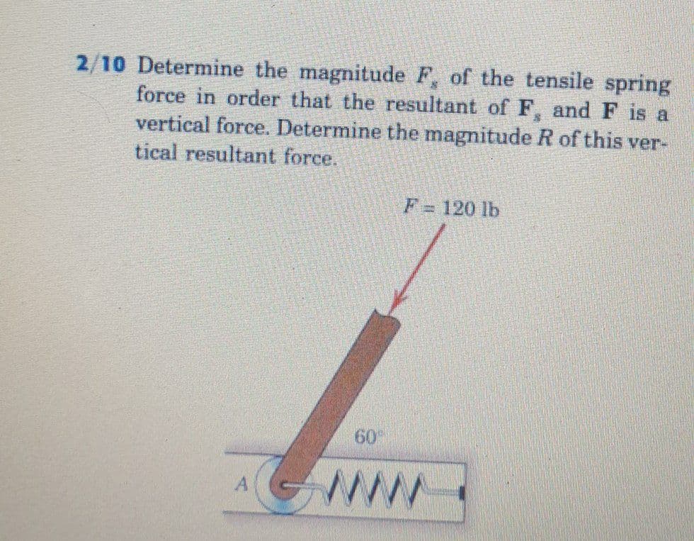 2/10 Determine the magnitude F, of the tensile spring
force in order that the resultant of F, and F is a
vertical force. Determine the magnitude R of this ver-
tical resultant force.
F= 120 lb
60
ww
