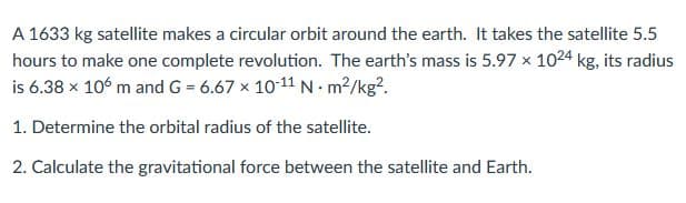 A 1633 kg satellite makes a circular orbit around the earth. It takes the satellite 5.5
hours to make one complete revolution. The earth's mass is 5.97 x 1024 kg, its radius
is 6.38 x 106 m and G = 6.67 x 10-11 N m2/kg?.
1. Determine the orbital radius of the satellite.
2. Calculate the gravitational force between the satellite and Earth.
