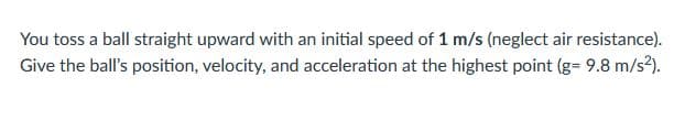 You toss a ball straight upward with an initial speed of 1 m/s (neglect air resistance).
Give the ball's position, velocity, and acceleration at the highest point (g= 9.8 m/s²).
