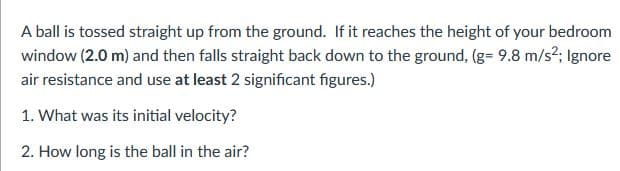 A ball is tossed straight up from the ground. If it reaches the height of your bedroom
window (2.0 m) and then falls straight back down to the ground, (g= 9.8 m/s?; Ignore
air resistance and use at least 2 significant figures.)
1. What was its initial velocity?
2. How long is the ball in the air?
