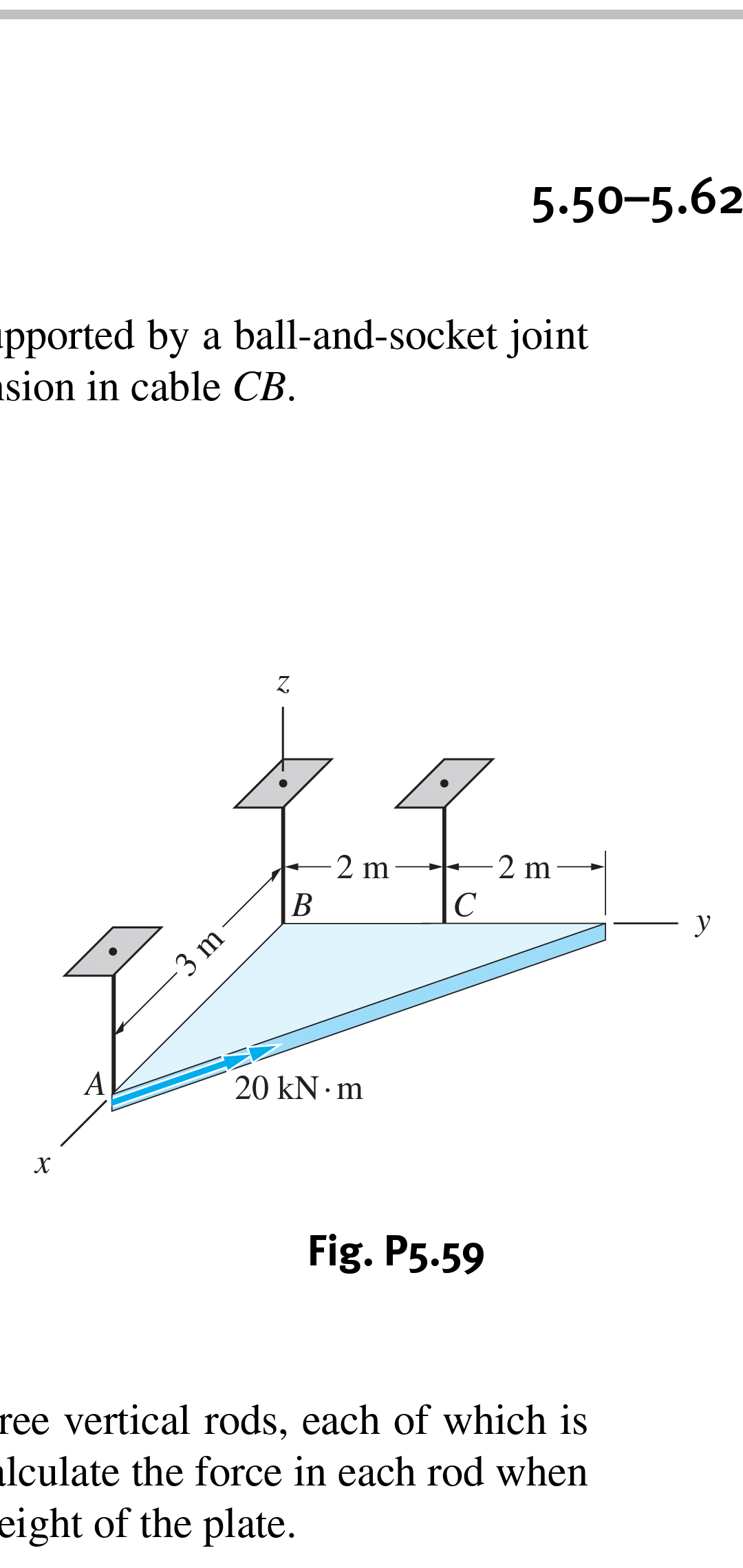 5.50-5.62
pported by a ball-and-socket joint
sion in cable CB
Z.
2 m
2 m
В
С
y
3 m
A
20 kN m
X
Fig. P5.59
ree vertical rods, each of which is
lculate the force in each rod when
eight of the plate.
