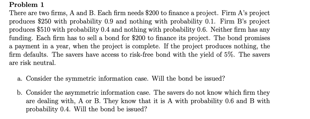 Problem 1
There are two firms, A and B. Each firm needs $200 to finance a project. Firm A's project
produces $250 with probability 0.9 and nothing with probability 0.1. Firm B's project
produces $510 with probability 0.4 and nothing with probability 0.6. Neither firm has any
funding. Each firm has to sell a bond for $200 to finance its project. The bond promises
a payment in a year, when the project is complete. If the project produces nothing, the
firm defaults. The savers have access to risk-free bond with the yield of 5%. The savers
are risk neutral.
a. Consider the symmetric information case. Will the bond be issued?
b. Consider the asymmetric information case. The savers do not know which firm they
are dealing with, A or B. They know that it is A with probability 0.6 and B with
probability 0.4. Will the bond be issued?
