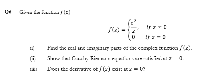 Given the function f (z)
f(z) =
if z + 0
if z = 0
(1)
Find the real and imaginary parts of the complex function f (z).
(ii)
Show that Cauchy-Riemann equations are satisfied at z = 0.
(111)
Does the derivative of f (z) exist at z = 0?
