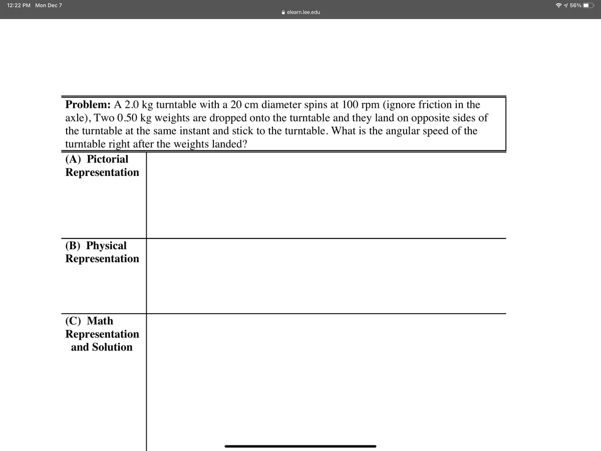12:22 PM Mon Dec 7
9 56%
e elearn.lee.edu
Problem: A 2.0 kg turntable with a 20 cm diameter spins at 100 rpm (ignore friction in the
axle), Two 0.50 kg weights are dropped onto the turntable and they land on opposite sides of
the turntable at the same instant and stick to the turntable. What is the angular speed of the
turntable right after the weights landed?
(A) Pictorial
Representation
(B) Physical
Representation
(C) Math
Representation
and Solution

