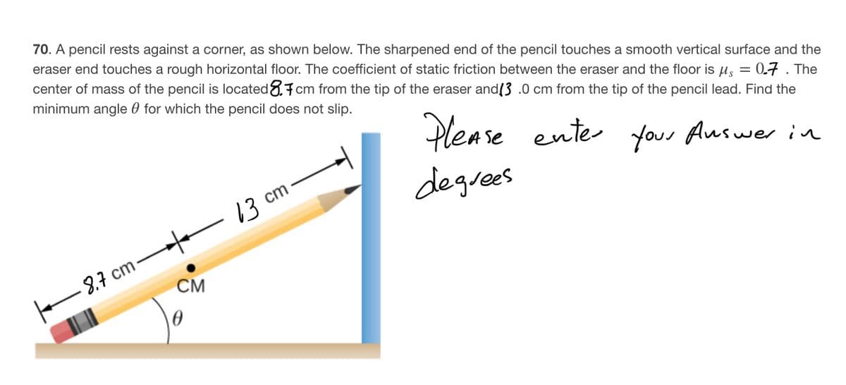70. A pencil rests against a corner, as shown below. The sharpened end of the pencil touches a smooth vertical surface and the
eraser end touches a rough horizontal floor. The coefficient of static friction between the eraser and the floor is u, = 0.7. The
center of mass of the pencil is located.7cm from the tip of the eraser and(3 .0 cm from the tip of the pencil lead. Find the
minimum angle 0 for which the pencil does not slip.
Dlease ente
your Auswer in
13
3 ст
degrees
CM
8.7 cm
