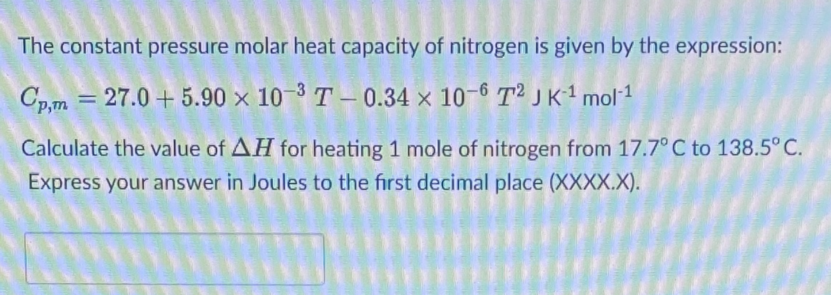 The constant pressure molar heat capacity of nitrogen is given by the expression:
Cp,m = 27.0 + 5.90 x 10-3 T - 0.34 × 10-6 T²JK1 mol1
Calculate the value of AH for heating 1 mole of nitrogen from 17.7° C to 138.5°C.
Express your answer in Joules to the first decimal place (XXXX.X).
