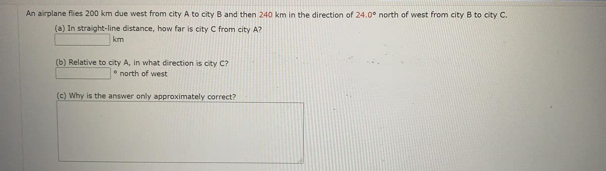 An airplane flies 200 km due west from city A to city B and then 240 km in the direction of 24.0° north of west from city B to city C.
(a) In straight-line distance, how far is city C from city A?
km
(b) Relative to city A, in what direction is city C?
o north of west
(c) Why is the answer only approximately correct?

