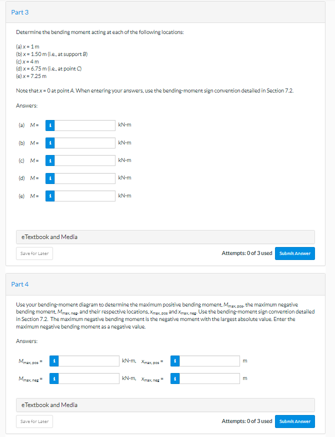 Part 3
Determine the bending moment acting at each of the following locations:
(a) x = 1m
(b)x= 1.50 m (i.e., at support B)
(c)x=4m
(d) x = 6.75 m (i.e., at point C)
(e) x = 7.25 m
Note that x = 0 at point A. When entering your answers, use the bending-moment sign convention detailed in Section 7.2.
Answers:
(a) M=
(b) M= i
(c) M=
(d) M=
(e) M= i
eTextbook and Media
Part 4
i
Save for Later
i
Answers:
Mmax, pos
Maxnes
i
eTextbook and Media
Save for Later
kN-m
Use your bending-moment diagram to determine the maximum positive bending moment, Mmax, pos, the maximum negative
bending moment, Mmax, nag, and their respective locations, Xmax, pos and Xmax, nas. Use the bending-moment sign convention detailed
in Section 7.2. The maximum negative bending moment is the negative moment with the largest absolute value. Enter the
maximum negative bending moment as a negative value.
kN-m
kN-m
kN-m
kN-m
KN-m Xmax, pos
Attempts: 0 of 3 used Submit Answer
KN-m Xmax, ne
3
m
Attempts: 0 of 3 used
Submit Answer