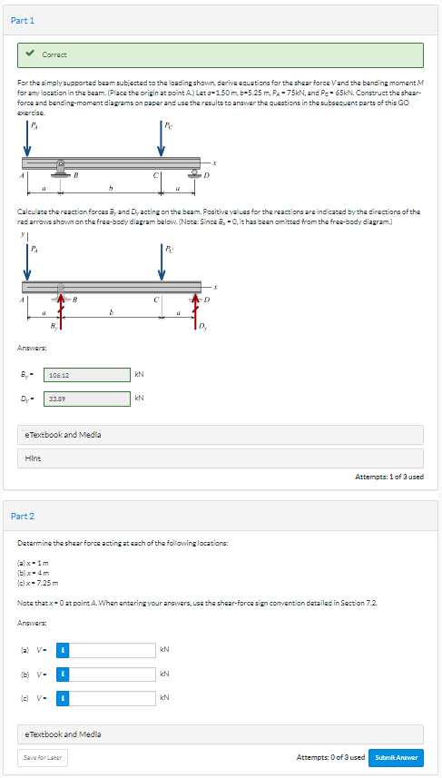 Part 1
For the simply supported beam subjected to the loading shown, derive equations for the shear force Vand the bending moment M
for any location in the beam. (Place the origin at point A) Let o-1.50 m, b-5.25 m, PA -75kN, and Pe-65kN. Construct the shear-
force and bending-moment diagrams on paper and use the results to answer the questions in the subsequent parts of this GO
exercise.
P₁
B,
Correct
Calculate the reaction forces By and D, acting on the beam. Positive values for the reactions are indicated by the directions of the
red arrows shown on the free-body diagram below. (Note: Since B-0, it has been omitted from the free-body diagram.)
Answers:
D₂-
4
Part 2
Hint
eTextbook and Media
B₁
Answers:
106.12
(a)x=1m
(b)x-4m
(c) x-7.25m
(=) V-
33.89
(b) V-
(c) V-
B
I
I
Determine the shear force acting at each of the following locations:
I
5
eTextbook and Media
Save for Later
8
Note thatx-0 at point A. When entering your answers, use the shear-force sign convention detailed in Section 7.2.
KN
Pr
kN
Pc
KN
kN
D
KN
2
D₂
Attempts: 1 of 3 used
Attempts: 0 of 3 used Submit Answer