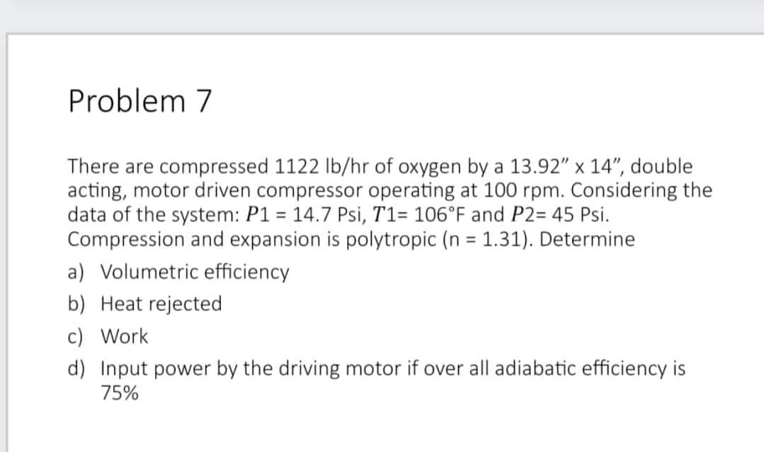 Problem 7
There are compressed 1122 lb/hr of oxygen by a 13.92" x 14", double
acting, motor driven compressor operating at 100 rpm. Considering the
data of the system: P1 = 14.7 Psi, T1= 106°F and P2= 45 Psi.
Compression and expansion is polytropic (n = 1.31). Determine
a) Volumetric efficiency
b) Heat rejected
c) Work
d) Input power by the driving motor if over all adiabatic efficiency is
75%