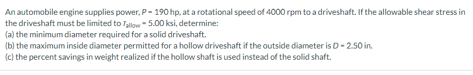 An automobile engine supplies power, P = 190 hp, at a rotational speed of 4000 rpm to a driveshaft. If the allowable shear stress in
the driveshaft must be limited to Tallow = 5.00 ksi, determine:
(a) the minimum diameter required for a solid driveshaft.
(b) the maximum inside diameter permitted for a hollow driveshaft if the outside diameter is D = 2.50 in.
(c) the percent savings in weight realized if the hollow shaft is used instead of the solid shaft.