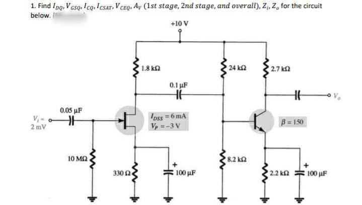 1. Find IpQ, VGSQ, ICQ, ICSAT. V CEQ, Ay (1st stage, 2nd stage, and overall), Z₁, Z, for the circuit
below. I
+10 V
να
2mV
0,05 MF
F
10 ΜΩ
www
330 Ω .
' 1.8 ΚΩ
0.1 F
lass = 6 mA
Vp = -3 V
100 ΜΕ
• 24 ΙΩ
18.2 ΚΩ
27 ΚΩ
1
β = 150
• 2.2 ΚΩ
100 με