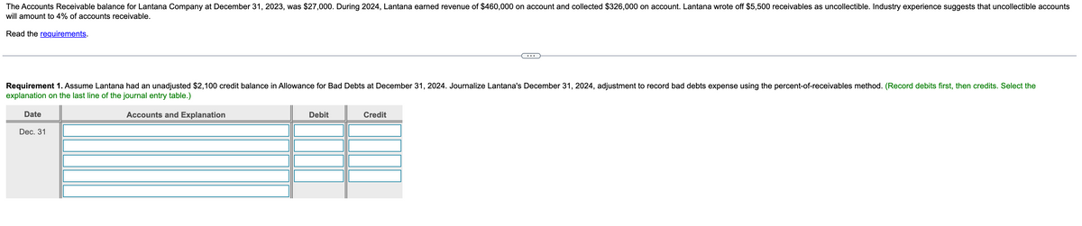 The Accounts Receivable balance for Lantana Company at December 31, 2023, was $27,000. During 2024, Lantana earned revenue of $460,000 on account and collected $326,000 on account. Lantana wrote off $5,500 receivables as uncollectible. Industry experience suggests that uncollectible accounts
will amount to 4% of accounts receivable.
Read the requirements.
Requirement 1. Assume Lantana had an unadjusted $2,100 credit balance in Allowance for Bad Debts at December 31, 2024. Journalize Lantana's December 31, 2024, adjustment to record bad debts expense using the percent-of-receivables method. (Record debits first, then credits. Select the
explanation on the last line of the journal entry table.)
Accounts and Explanation
Date
Dec. 31
Debit
T
Credit