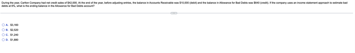 During the year, Carlton Company had net credit sales of $42,000. At the end of the year, before adjusting entries, the balance in Accounts Receivable was $10,000 (debit) and the balance in Allowance for Bad Debts was $640 (credit). If the company uses an income statement approach to estimate bad
debts at 6%, what is the ending balance in the Allowance for Bad Debts account?
A. $3,160
B. $2,520
C. $1,240
D. $1,880