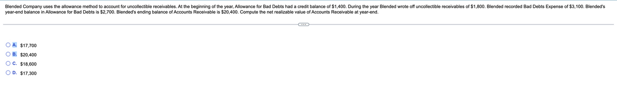 Blended Company uses the allowance method to account for uncollectible receivables. At the beginning of the year, Allowance for Bad Debts had a credit balance of $1,400. During the year Blended wrote off uncollectible receivables of $1,800. Blended recorded Bad Debts Expense of $3,100. Blended's
year-end balance in Allowance for Bad Debts is $2,700. Blended's ending balance of Accounts Receivable is $20,400. Compute the net realizable value of Accounts Receivable at year-end.
$17,700
B. $20,400
C. $18,600
D. $17,300