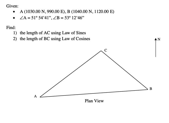 Given:
•
•
A (1030.00 N, 990.00 E), B (1040.00 N, 1120.00 E)
ZA= 51° 54'41", ZB = 53° 12'46"
Find:
1) the length of AC using Law of Sines
2) the length of BC using Law of Cosines
A
Plan View
B
AN