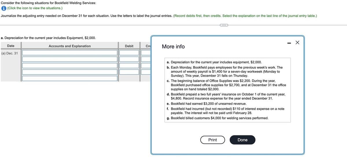 Consider the following situations for Bookfield Welding Services:
(Click the icon to view the situations.)
Journalize
the adjusting entry needed on December 31 for each situation. Use the letters to label the journal entries. (Record debits first, then credits. Select the explanation on the last line of the journal entry table.)
C
a. Depreciation for the current year includes Equipment, $2,000.
X
Accounts and Explanation
Debit
Cre
More info
Date
(a) Dec. 31
a. Depreciation for the current year includes equipment, $2,000.
b. Each Monday, Bookfield pays employees for the previous week's work. The
amount of weekly payroll is $1,400 for a seven-day workweek (Monday to
Sunday). This year, December 31 falls on Thursday.
c. The beginning balance of Office Supplies was $2,200. During the year,
Bookfield purchased office supplies for $2,700, and at December 31 the office
supplies on hand totaled $2,000.
d. Bookfield prepaid a two full years' insurance on October 1 of the current year,
$4,800. Record insurance expense for the year ended December 31.
e. Bookfield had earned $3,200 of unearned revenue.
f. Bookfield had incurred (but not recorded) $110 of interest expense on a note
payable. The interest will not be paid until February 28.
g. Bookfield billed customers $4,000 for welding services performed.
Print
Done