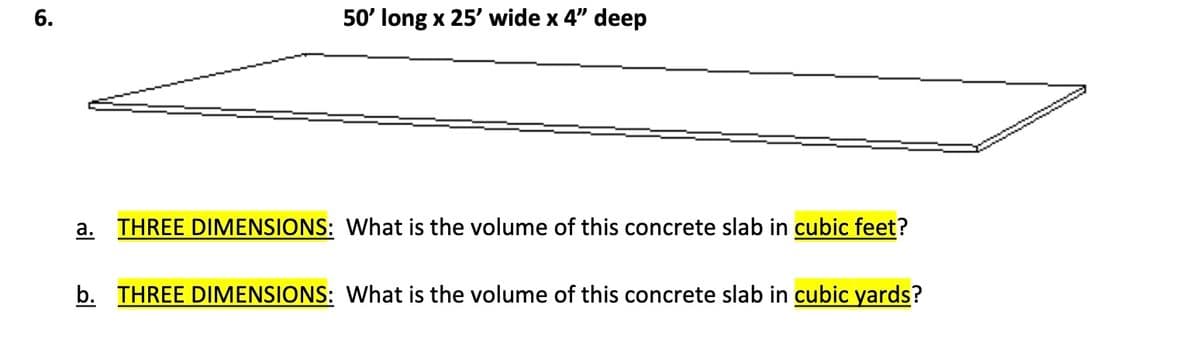 6.
50' long x 25' wide x 4" deep
a. THREE DIMENSIONS: What is the volume of this concrete slab in cubic feet?
b. THREE DIMENSIONS: What is the volume of this concrete slab in cubic yards?
