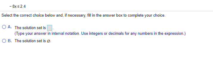 - 8x s2.4
Select the correct choice below and, if necessary, fill in the answer box to complete your choice.
O A. The solution set is
(Type your answer in interval notation. Use integers or decimals for any numbers in the expression.)
O B. The solution set is ø.
