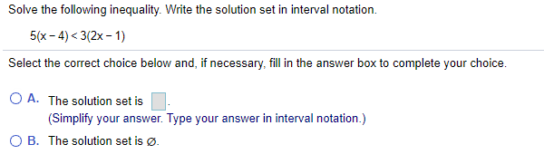Solve the following inequality. Write the solution set in interval notation.
5(x - 4) < 3(2x - 1)
Select the correct choice below and, if necessary, fill in the answer box to complete your choice.
O A. The solution set is
(Simplify your answer. Type your answer in interval notation.)
O B. The solution set is Ø.
