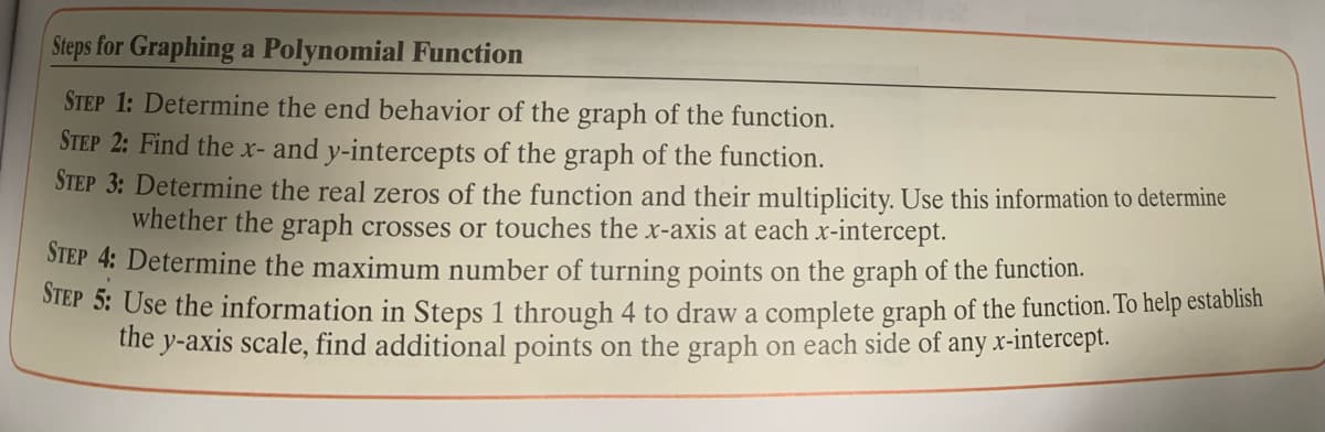 Steps for Graphing a Polynomial Function
STEP 1: Determine the end behavior of the graph of the function.
STEP 2: Find the x- and y-intercepts of the graph of the function.
STEP 3: Determine the real zeros of the function and their multiplicity. Use this information to determine
whether the graph crosses or touches the x-axis at each x-intercept.
STEP 4: Determine the maximum number of turning points on the graph of the function.
SIEP 5: Use the information in Steps 1 through 4 to draw a complete graph of the function. To help establish
the y-axis scale, find additional points on the graph on each side of any x-intercept.
