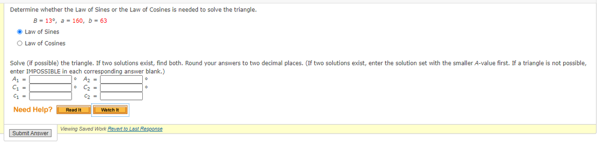 Determine whether the Law of Sines or the Law of Cosines
needed to solve the triangle.
B = 13°, a = 160, b = 63
O Law of Sines
O Law of Cosines
Solve (if possible) the triangle. If two solutions exist, find both. Round your answers to two decimal places. (If two solutions exist, enter the solution set with the smaller A-value first. If a triangle is not possible,
enter IMPOSSIBLE in each corresponding answer blank.)
A, =
C1 =
A2 =
C2 =
C =
C2
Need Help?
Read It
Watch It
Viewing Saved Work Revert to Last Response
Submit Answer
