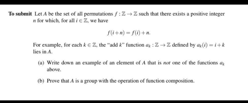 To submit Let A be the set of all permutations f: Z –→ Z such that there exists a positive integer
n for which, for all i e Z, we have
f(i+n) = f(i)+n.
For example, for each k E Z, the “add k" function a : Z →Z defined by ax(i) = i+k
lies in A.
(a) Write down an example of an element of A that is not one of the functions az
above.
(b) Prove that A is a group with the operation of function composition.
