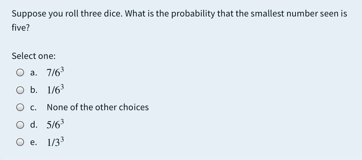 Suppose you roll three dice. What is the probability that the smallest number seen is
five?
Select one:
O a. 7/63
O b.
1/63
Ос.
None of the other choices
O d. 5/63
Ое.
1/33

