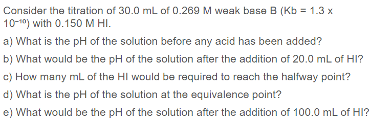 Consider the titration of 30.0 mL of 0.269 M weak base B (Kb = 1.3 x
10-10) with 0.150 M HI.
a) What is the pH of the solution before any acid has been added?
b) What would be the pH of the solution after the addition of 20.0 mL of HI?
c) How many mL of the HI would be required to reach the halfway point?
d) What is the pH of the solution at the equivalence point?
e) What would be the pH of the solution after the addition of 100.0 mL of HI?
