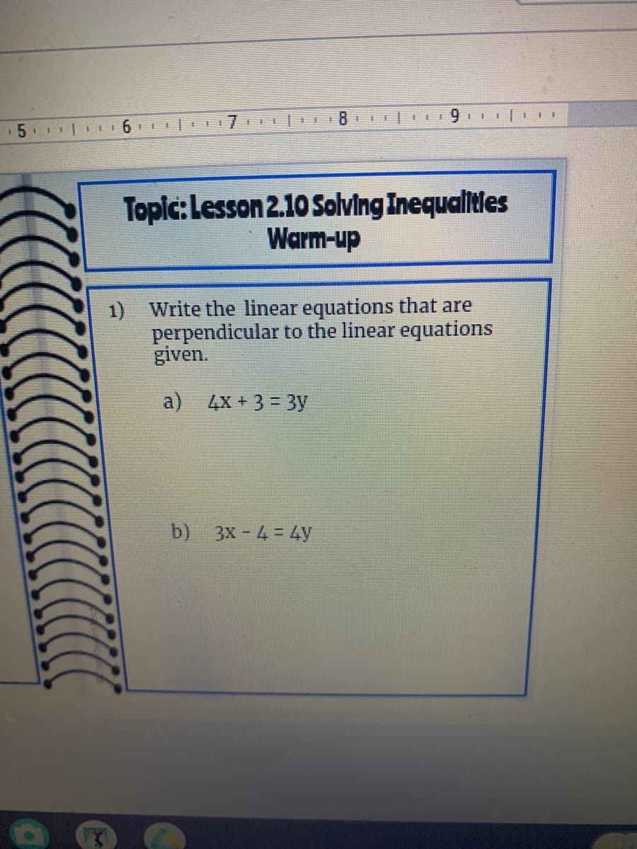 11
Topic: Lesson 2.10 Solving Inequalitles
Warm-up
1) Write the linear equations that are
perpendicular to the linear equations
given.
a) 4x+3= 3y
b) 3X - 4 = 4y
