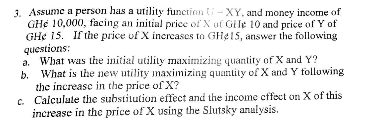 3. Assume a person has a utility function U = XY, and money income of
GH¢ 10,000, facing an initial price of X of GH¢ 10 and price of Y of
GH¢ 15. If the price of X increases to GH¢15, answer the following
questions:
a. What was the initial utility maximizing quantity of X and Y?
What is the new utility maximizing quantity of X and Y following
the increase in the price of X?
c. Calculate the substitution effect and the income effect on X of this
increase in the price of X using the Slutsky analysis.
b.
