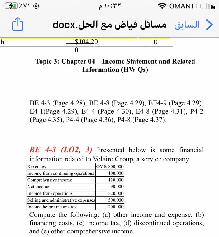 OMANTEL lI.
) السابق مسائل فیاض مع الحل.docx
h
$194,20
Topic 3: Chapter 04 – Income Statement and Related
Information (HW Qs)
ВЕ 4-3 (Рage 4.28), ВЕ 4-8 (Раge 4.29), BE4-9 (Page 4.29),
E4-1(Рage 4.29), Е4-4 (Рage 4.30), E4-8 (Рage 4.31), Р4-2
(Page 4.35), P4-4 (Page 4.36), P4-8 (Page 4.37).
BE 4-3 (L02, 3) Presented below is some financial
information related to Volaire Group, a service company.
Revenues
Income from continuing operations
Comprehensive income
Net income
Income from operations
Selling and administrative expenses
Income before income tax
Compute the following: (a) other income and expense, (b)
financing costs, (c) income tax, (d) discontinued operations,
and (e) other comprehensive income.
OMR 800,000
100,000
120,000
90,000
220,000
500,000
200,000
