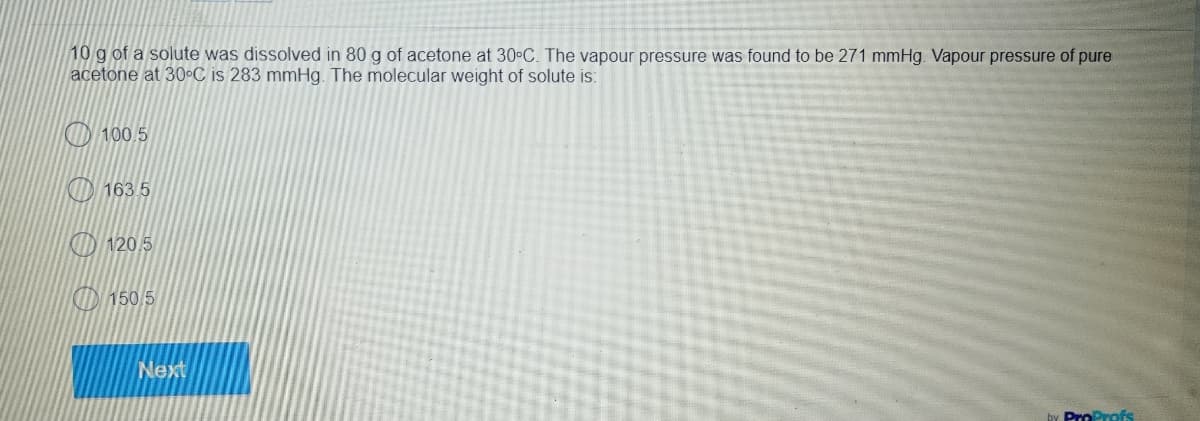 10 g of a solute was dissolved in 80 g of acetone at 30°C. The vapour pressure was found to be 271 mmHg. Vapour pressure of pure
acetone at 30°C is 283 mmHg. The molecular weight of solute is:
100.5
163.5
120.5
150.5
ProProfs
Next