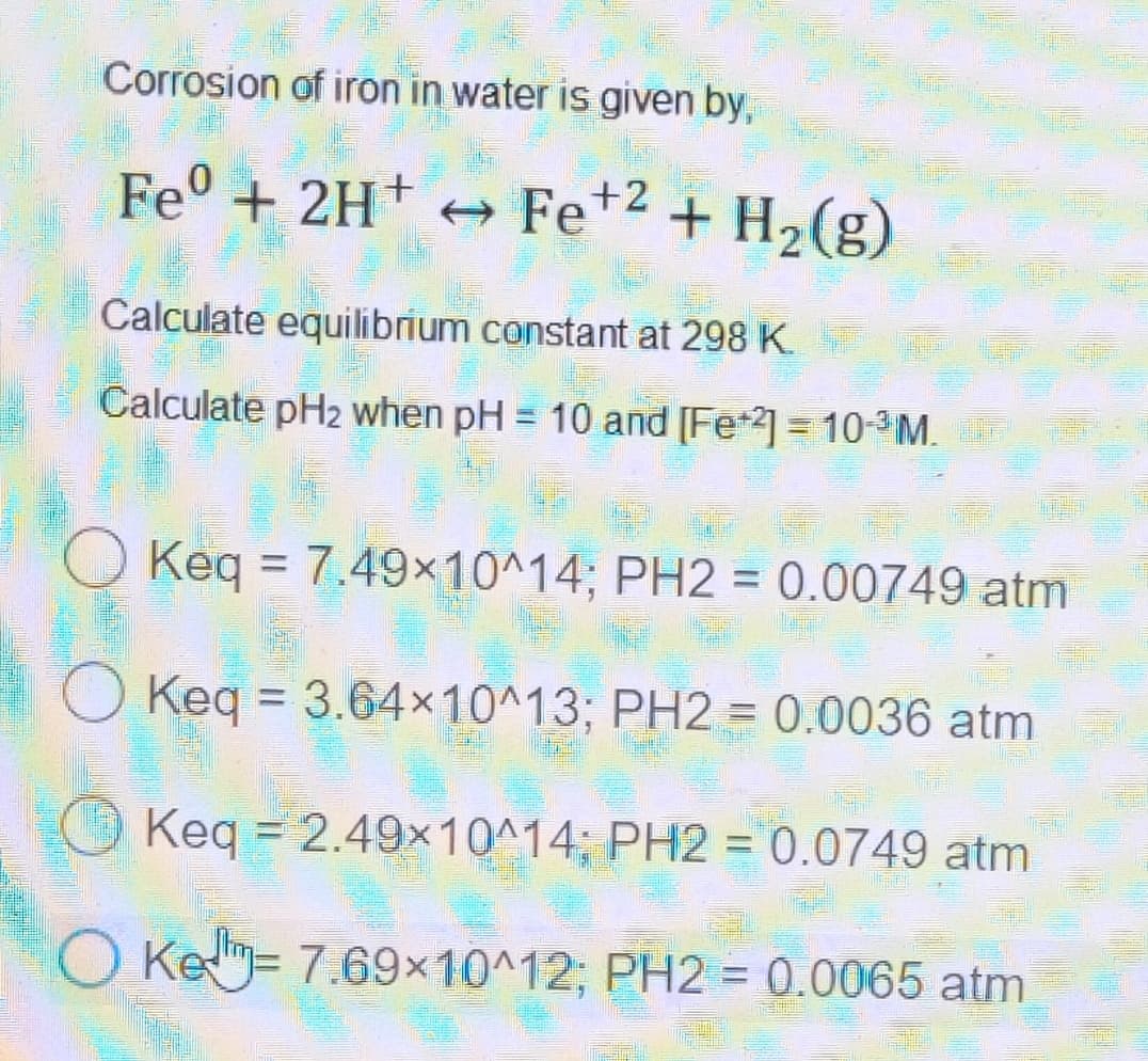 Corrosion of iron in water is given by,
Fe + 2H+ Fe +2 + H₂(g)
→
Calculate equilibrium constant at 298 K
Calculate pH2 when pH = 10 and [Fe2] = 10-³M.
2.5
Keq = 7.49x10^14; PH2 = 0.00749 atm
O Keq = 3.64x10^13; PH2 = 0.0036 atm
25-
Keq = 2.49x10^14; PH2 = 0.0749 atm
O Ke-7.69×10^12; PH2 = 0.0065 atm
FIL