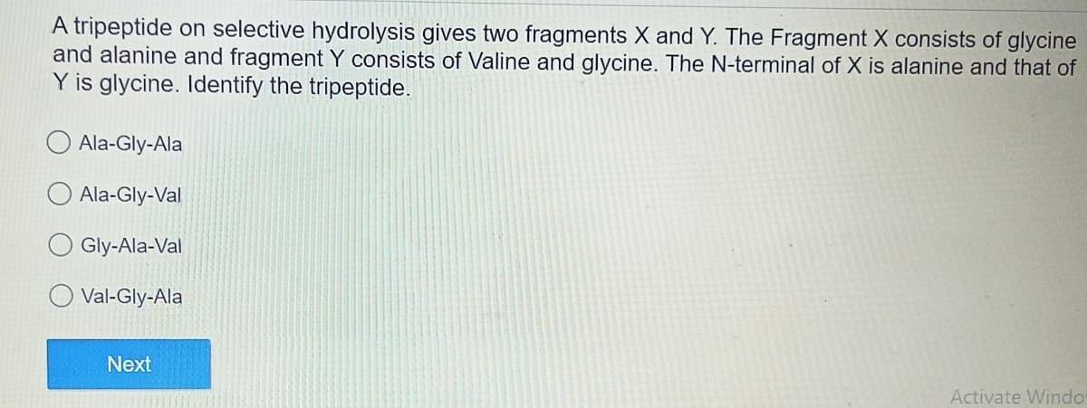 A tripeptide on selective hydrolysis gives two fragments X and Y. The Fragment X consists of glycine
and alanine and fragment Y consists of Valine and glycine. The N-terminal of X is alanine and that of
Y is glycine. Identify the tripeptide.
Ala-Gly-Ala
Ala-Gly-Val
Gly-Ala-Val
Val-Gly-Ala
Next
Activate Windo