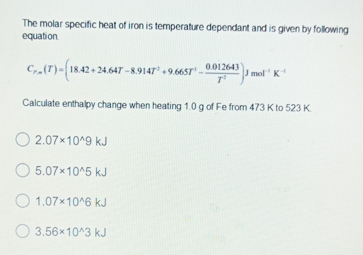 The molar specific heat of iron is temperature dependant and is given by following
equation.
C₁₂(T)-(18.4
Cp (T)= 18.42+24.647-8.9147² +9.665T³ 0.012643
J mol K-1
T²
Calculate enthalpy change when heating 1.0 g of Fe from 473 K to 523 K
2.07×10^9 kJ
5.07×10^5 kJ
1.07x10^6 kJ
3.56×10^3 kJ