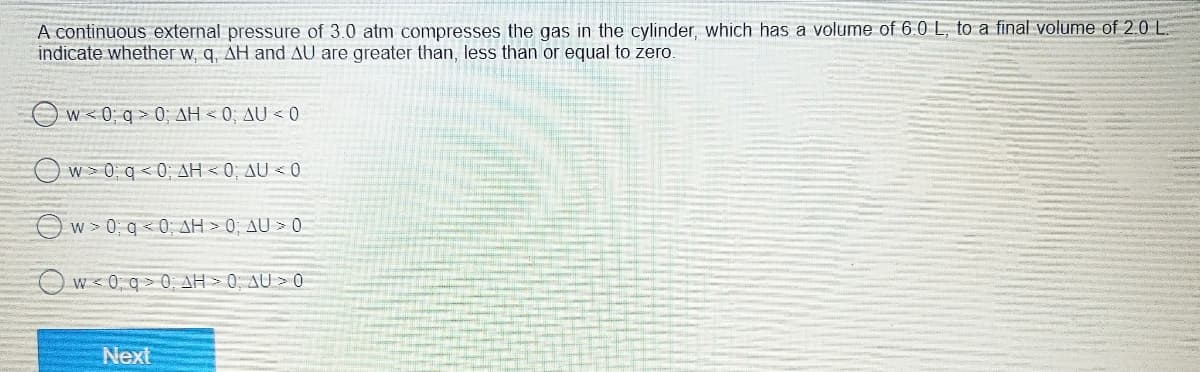 A continuous external pressure of 3.0 atm compresses the gas in the cylinder, which has a volume of 6.0 L, to a final volume of 2.0 L
indicate whether w, q, AH and AU are greater than, less than or equal to zero.
Ow0q = 0; ΔΗ = 0; ΔU < 0
Ow0q0AH <0; AU < 0
Ow0q0AH > 0; AU > 0
Ow<0 q 0 AH >0; AU > 0
Next