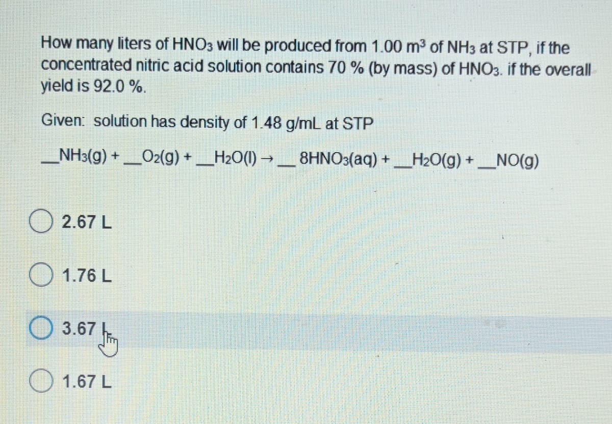 How many liters of HNO3 will be produced from 1.00 m³ of NH3 at STP, if the
concentrated nitric acid solution contains 70 % (by mass) of HNO3. if the overall
yield is 92.0 %.
Given: solution has density of 1.48 g/mL at STP
___NH3(g) + ___O2(g) + ____H₂O(l) → _____8HNO3(aq) +____H₂O(g) + __NO(g)
2.67 L
1.76 L
Ⓒ 3.67 fr
1.67 L