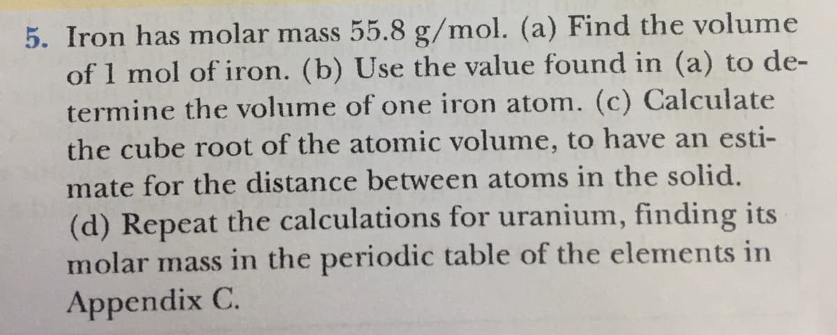 5. Iron has molar mass 55.8 g/mol. (a) Find the volume
of 1 mol of iron. (b) Use the value found in (a) to de-
termine the volume of one iron atom. (c) Calculate
the cube root of the atomic volume, to have an esti-
mate for the distance between atoms in the solid.
(d) Repeat the calculations for uranium, finding its
molar mass in the periodic table of the elements in
Appendix C.
