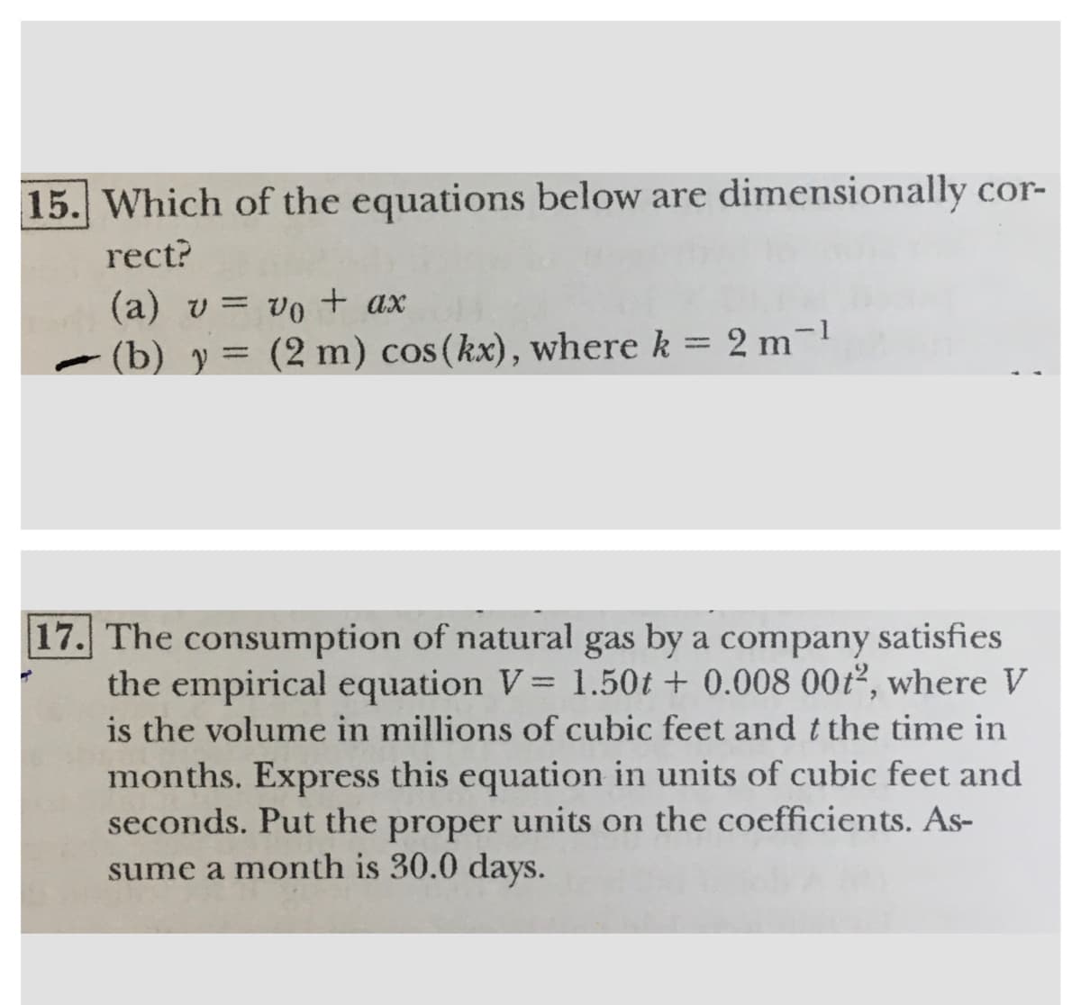 15. Which of the equations below are dimensionally cor-
rect?
(a) v = vo+ ax
%3D
- (b) y =
(2 m) cos(kx), where k = 2 m-1
17. The consumption of natural gas by a company satisfies
the empirical equation V= 1.50t + 0.008 00t2, where V
is the volume in millions of cubic feet and t the time in
months. Express this equation in units of cubic feet and
units on the coefficients. As-
%3D
seconds. Put the
proper
sume a month is 30.0 days.
