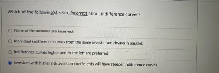 Which of the following(s) is/are incorrect about indifference curves?
None of the answers are incorrect.
Individual indifference curves from the same investor are always in parallel.
Indifference curves higher and to the left are preferred
Investors with higher risk aversion coefficients will have steeper indifference curves.