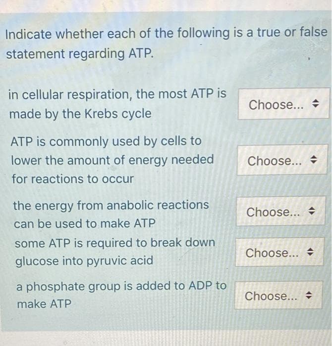 Indicate whether each of the following is a true or false
statement regarding ATP.
in cellular respiration, the most ATP is
made by the Krebs cycle
ATP is commonly used by cells to
lower the amount of energy needed
for reactions to occur
the energy from anabolic reactions
can be used to make ATP
some ATP is required to break down
glucose into pyruvic acid
a phosphate group is added to ADP to
make ATP
Choose...
Choose...
Choose...
Choose... ♦
Choose...