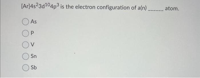 [Ar]4s23d¹04p3 is the electron configuration of a(n)_________ atom.
As
P
Sn
Sb