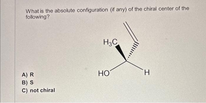 What is the absolute configuration (if any) of the chiral center of the
following?
A) R
B) S
C) not chiral
H3C
HO
H