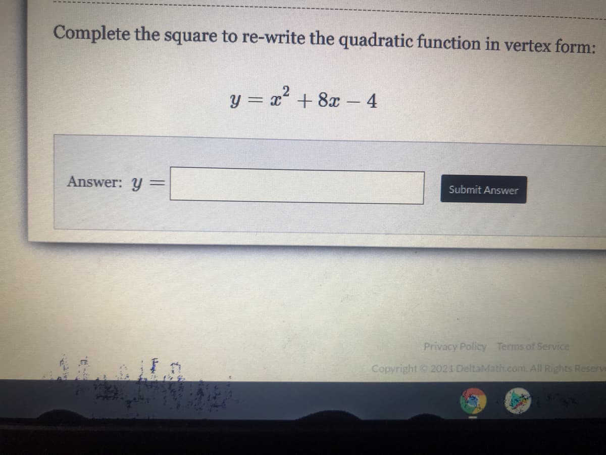 Complete the square to re-write the quadratic function in vertex form:
y = x + 8x 4
Answer: y
%3D
Submit Answer
Privacy Policy Terms of Service
Copyright 2021 DeltaMath.com. All Rights Reserve
