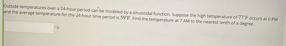 Outside temperatures over a 24-hour period car be modeled by a sinusoidal function. Suppose the high temperature of 77°F occurs at 6 PM
and the average temperature for the 24-hour time period is 59°F. Find the temperature at 7 AM to the nearest tenth of a degree.
°F
