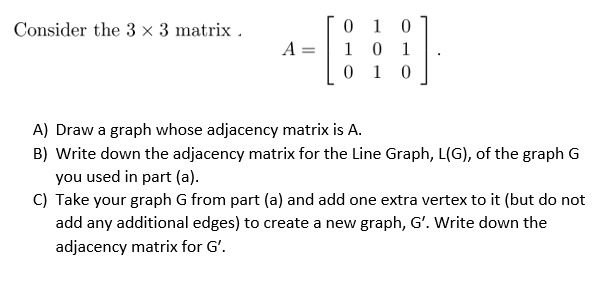 0 1 0
1 0 1
0 1 0
Consider the 3 × 3 matrix .
A =
A) Draw a graph whose adjacency matrix is A.
B) Write down the adjacency matrix for the Line Graph, L(G), of the graph G
you used in part (a).
C) Take your graph G from part (a) and add one extra vertex to it (but do not
add any additional edges) to create a new graph, G'. Write down the
adjacency matrix for G'.
