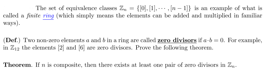 The set of equivalence classes Zn = {[0], [1], - - · , [n – 1]} is an example of what is
...
called a finite ring (which simply means the elements can be added and multiplied in familiar
ways).
(Def.) Two non-zero elements a and b in a ring are called zero divisors if a·b = 0. For example,
in Z12 the elements [2] and [6] are zero divisors. Prove the following theorem.
Theorem. If n is composite, then there exists at least one pair of zero divisors in Zn.

