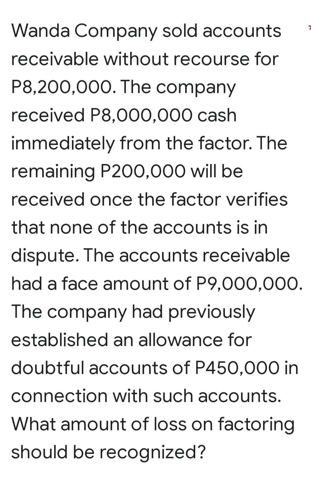 Wanda Company sold accounts
receivable without recourse for
P8,200,000. The company
received P8,000,000 cash
immediately from the factor. The
remaining P200,000 will be
received once the factor verifies
that none of the accounts is in
dispute. The accounts receivable
had a face amount of P9,000,000.
The company had previously
established an allowance for
doubtful accounts of P450,000 in
connection with such accounts.
What amount of loss on factoring
should be recognized?