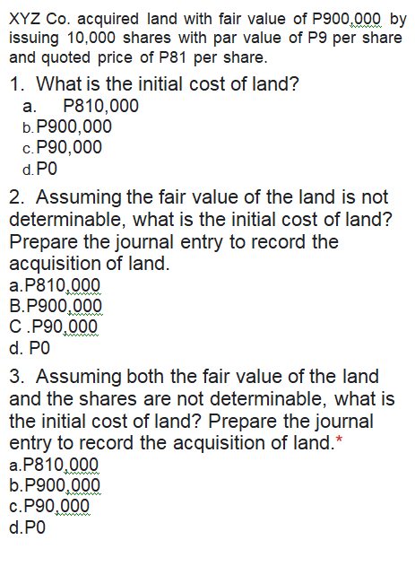 XYZ Co. acquired land with fair value of P900,000 by
issuing 10,000 shares with par value of P9 per share
and quoted price of P81 per share.
1. What is the initial cost of land?
a. P810,000
P900,000
b.
c. P90,000
d. P0
2. Assuming the fair value of the land is not
determinable, what is the initial cost of land?
Prepare the journal entry to record the
acquisition of land.
a.P810,000
B.P900,000
C.P90,000
d. P0
3. Assuming both the fair value of the land
and the shares are not determinable, what is
the initial cost of land? Prepare the journal
entry to record the acquisition of land.*
a.P810,000
b.P900,000
c.P90,000
d.PO